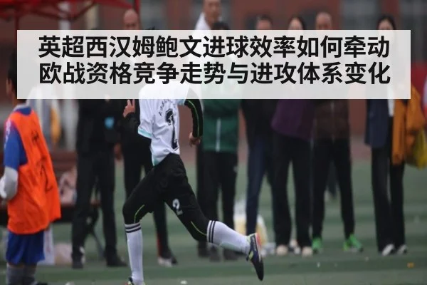 英超西汉姆鲍文进球效率如何牵动欧战资格竞争走势与进攻体系变化