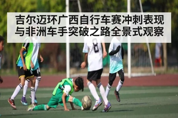 吉尔迈环广西自行车赛冲刺表现与非洲车手突破之路全景式观察