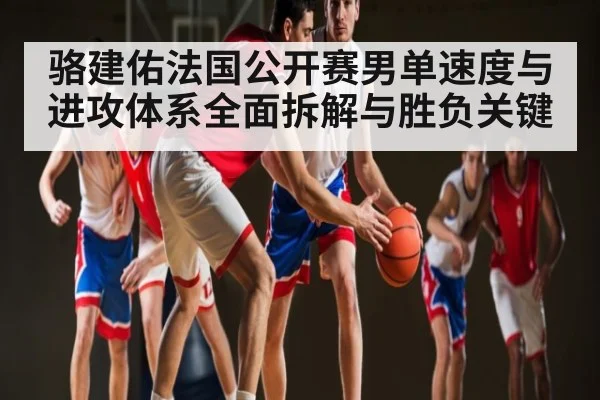 骆建佑法国公开赛男单速度与进攻体系全面拆解与胜负关键